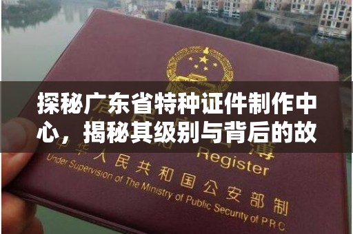 昆明探秘广东省特种证件制作中心，揭秘其级别与背后的故事